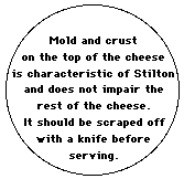 Mold and crust on the top of the cheese is characteristic of Stilton and does not impair the rest of the cheese. It should be scraped off with a knife before serving.