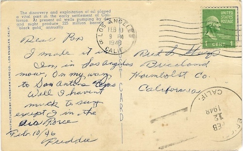 Dear Pop, I made it in. I’m in Los Angeles now, on my way to San Antone Texas. Well, I haven’t much to say except I [am] in the Air Force. Feb.10/46, Freddie. Addressed to Fred L. Sharp, Briceland, Humboldt Co. California. Postmaked 10 February 9 PM 1948.
